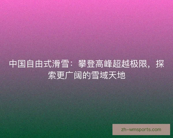 中国自由式滑雪:攀登高峰超越极限,探索更广阔的雪域天地 中国自由式滑雪:攀登高峰超越极限,探索更广阔的雪域天地