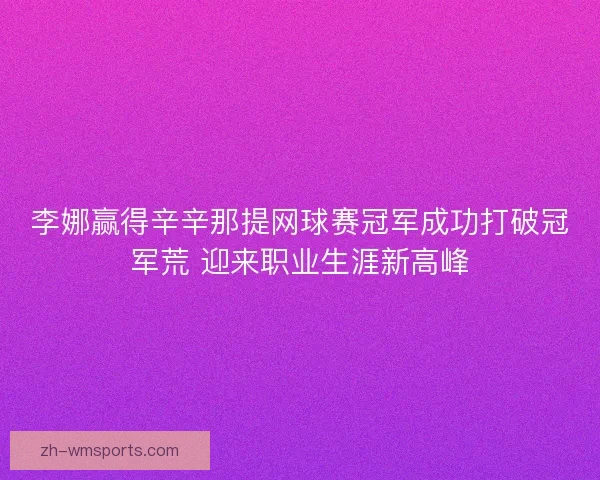 李娜赢得辛辛那提网球赛冠军成功打破冠军荒 迎来职业生涯新高峰 李娜赢得辛辛那提网球赛冠军成功打破冠军荒 迎来职业生涯新高峰