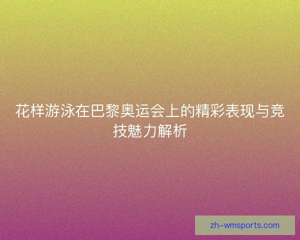 花样游泳在巴黎奥运会上的精彩表现与竞技魅力解析