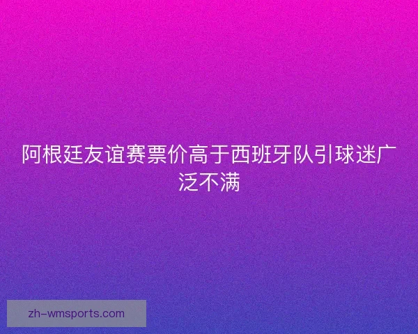 阿根廷友谊赛票价高于西班牙队引球迷广泛不满 阿根廷友谊赛票价高于西班牙队引球迷广泛不满