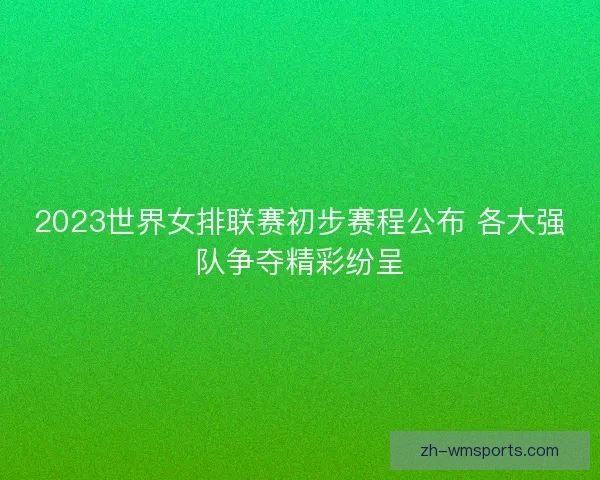 2023世界女排联赛初步赛程公布 各大强队争夺精彩纷呈