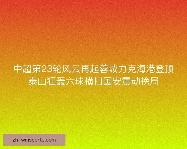 中超第23轮风云再起蓉城力克海港登顶泰山狂轰六球横扫国安震动榜局 中超第23轮风云再起蓉城力克海港登顶泰山狂轰六球横扫国安震动榜局