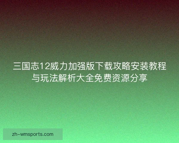 三国志12威力加强版下载攻略安装教程与玩法解析大全免费资源分享