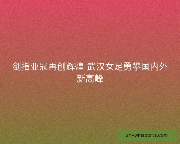 剑指亚冠再创辉煌 武汉女足勇攀国内外新高峰 剑指亚冠再创辉煌 武汉女足勇攀国内外新高峰