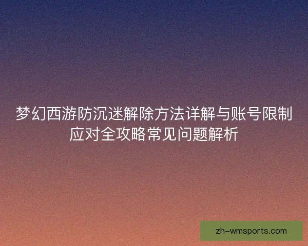 梦幻西游防沉迷解除方法详解与账号限制应对全攻略常见问题解析