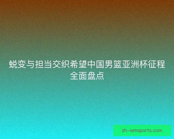 蜕变与担当交织希望中国男篮亚洲杯征程全面盘点