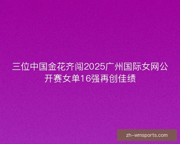 三位中国金花齐闯2025广州国际女网公开赛女单16强再创佳绩