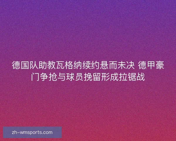 德国队助教瓦格纳续约悬而未决 德甲豪门争抢与球员挽留形成拉锯战