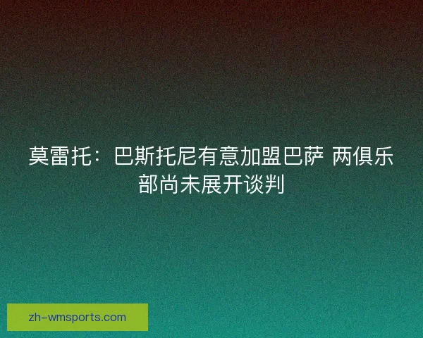 莫雷托：巴斯托尼有意加盟巴萨 两俱乐部尚未展开谈判
