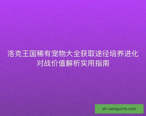 洛克王国稀有宠物大全获取途径培养进化对战价值解析实用指南
