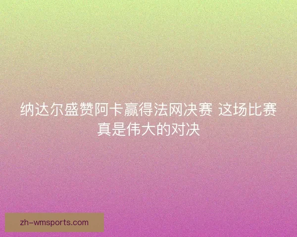 纳达尔盛赞阿卡赢得法网决赛 这场比赛真是伟大的对决 纳达尔盛赞阿卡赢得法网决赛 这场比赛真是伟大的对决